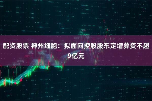 配资股票 神州细胞：拟面向控股股东定增募资不超9亿元