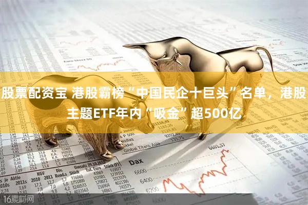 股票配资宝 港股霸榜“中国民企十巨头”名单，港股主题ETF年内“吸金”超500亿