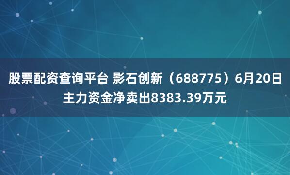 股票配资查询平台 影石创新（688775）6月20日主力资金净卖出8383.39万元