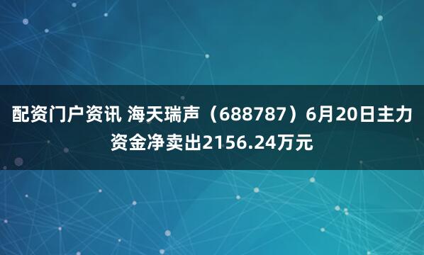配资门户资讯 海天瑞声（688787）6月20日主力资金净卖出2156.24万元