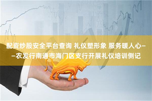 配资炒股安全平台查询 礼仪塑形象 服务暖人心——农发行南通市海门区支行开展礼仪培训侧记
