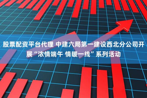 股票配资平台代理 中建六局第一建设西北分公司开展“浓情端午 情暖一线”系列活动