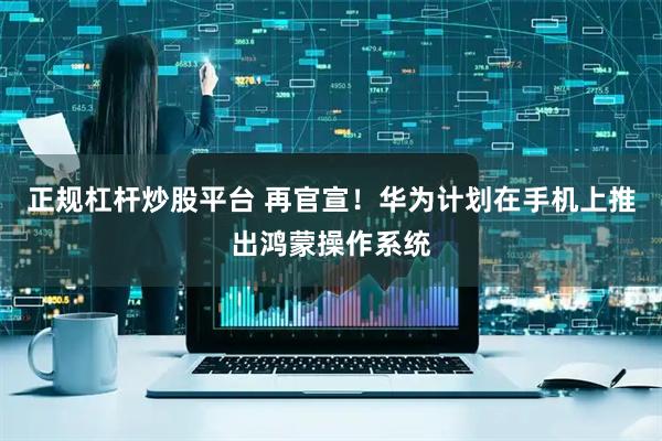 正规杠杆炒股平台 再官宣！华为计划在手机上推出鸿蒙操作系统
