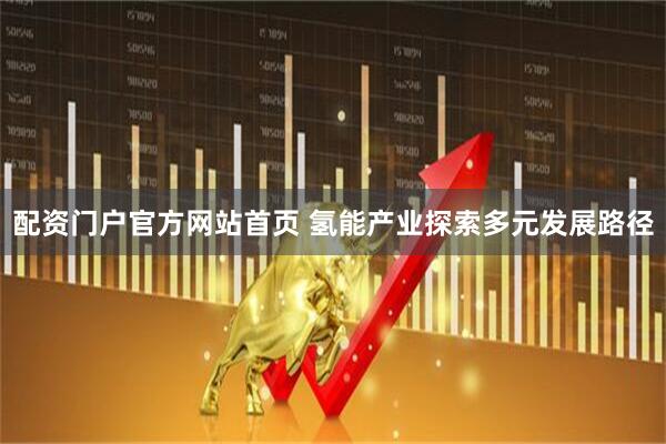 配资门户官方网站首页 氢能产业探索多元发展路径