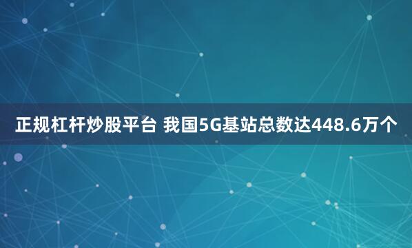 正规杠杆炒股平台 我国5G基站总数达448.6万个