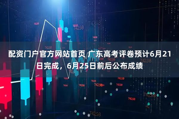 配资门户官方网站首页 广东高考评卷预计6月21日完成，6月25日前后公布成绩