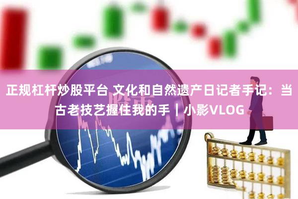 正规杠杆炒股平台 文化和自然遗产日记者手记：当古老技艺握住我的手｜小影VLOG