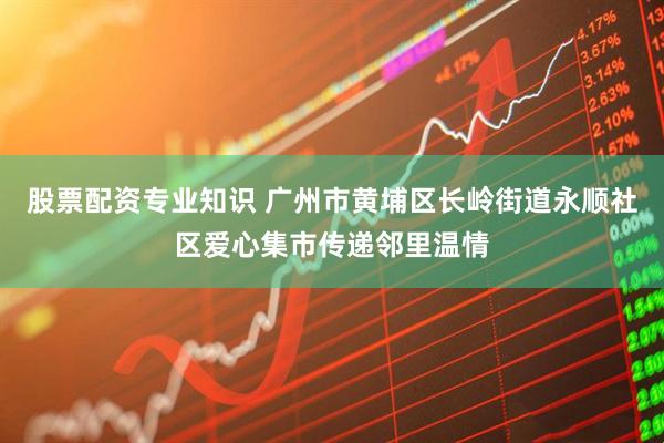 股票配资专业知识 广州市黄埔区长岭街道永顺社区爱心集市传递邻里温情