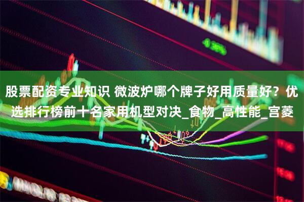 股票配资专业知识 微波炉哪个牌子好用质量好？优选排行榜前十名家用机型对决_食物_高性能_宫菱
