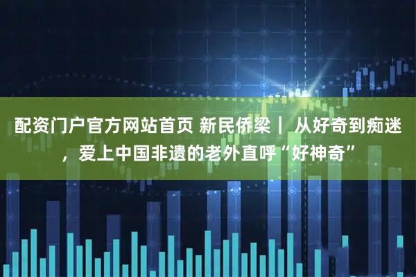 配资门户官方网站首页 新民侨梁｜ 从好奇到痴迷，爱上中国非遗的老外直呼“好神奇”