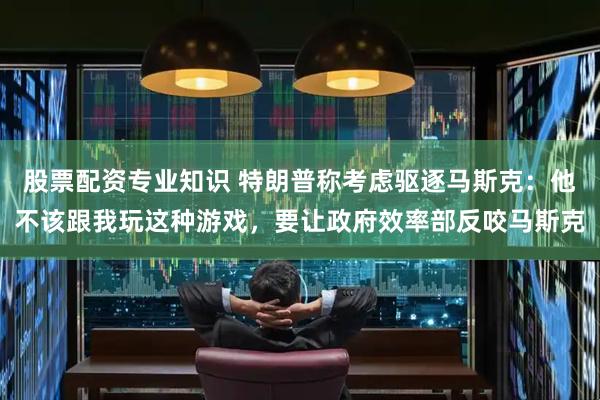 股票配资专业知识 特朗普称考虑驱逐马斯克：他不该跟我玩这种游戏，要让政府效率部反咬马斯克