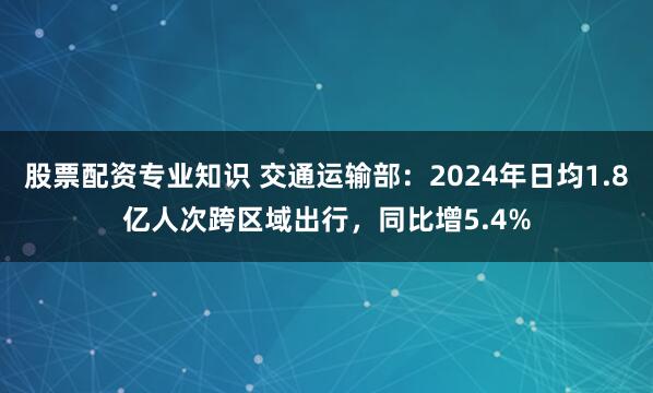 股票配资专业知识 交通运输部：2024年日均1.8亿人次跨区域出行，同比增5.4%