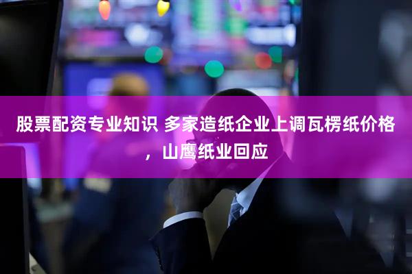 股票配资专业知识 多家造纸企业上调瓦楞纸价格，山鹰纸业回应
