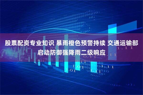 股票配资专业知识 暴雨橙色预警持续 交通运输部启动防御强降雨二级响应