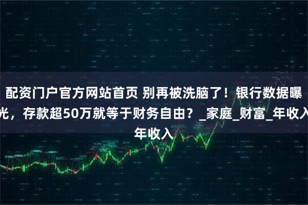 配资门户官方网站首页 别再被洗脑了！银行数据曝光，存款超50万就等于财务自由？_家庭_财富_年收入