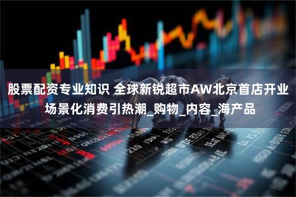 股票配资专业知识 全球新锐超市AW北京首店开业 场景化消费引热潮_购物_内容_海产品