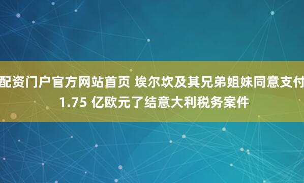 配资门户官方网站首页 埃尔坎及其兄弟姐妹同意支付 1.75 亿欧元了结意大利税务案件