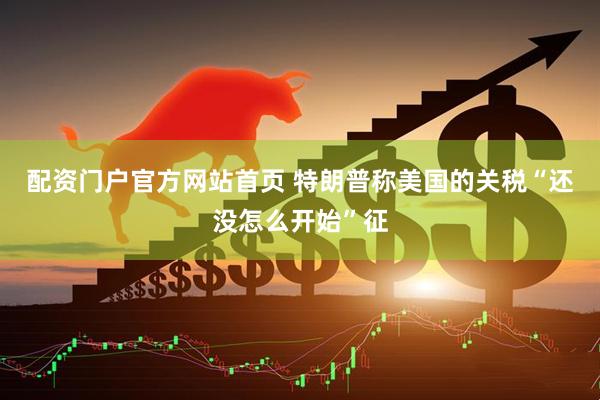配资门户官方网站首页 特朗普称美国的关税“还没怎么开始”征