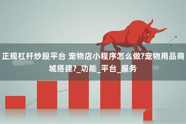 正规杠杆炒股平台 宠物店小程序怎么做?宠物用品商城搭建?_功能_平台_服务
