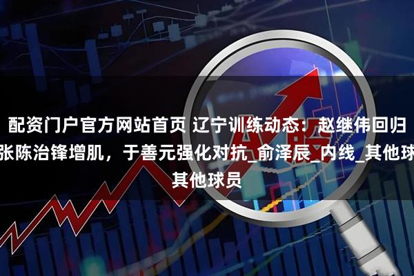 配资门户官方网站首页 辽宁训练动态：赵继伟回归，张陈治锋增肌，于善元强化对抗_俞泽辰_内线_其他球员