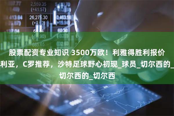 股票配资专业知识 3500万欧！利雅得胜利报价库库雷利亚，C罗推荐，沙特足球野心初现_球员_切尔西的_切尔西