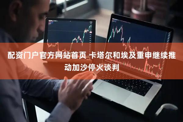配资门户官方网站首页 卡塔尔和埃及重申继续推动加沙停火谈判