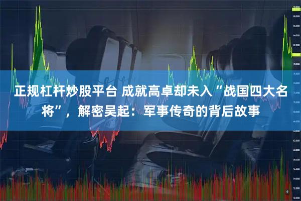 正规杠杆炒股平台 成就高卓却未入“战国四大名将”，解密吴起：军事传奇的背后故事