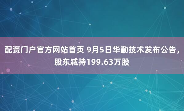 配资门户官方网站首页 9月5日华勤技术发布公告，股东减持199.63万股