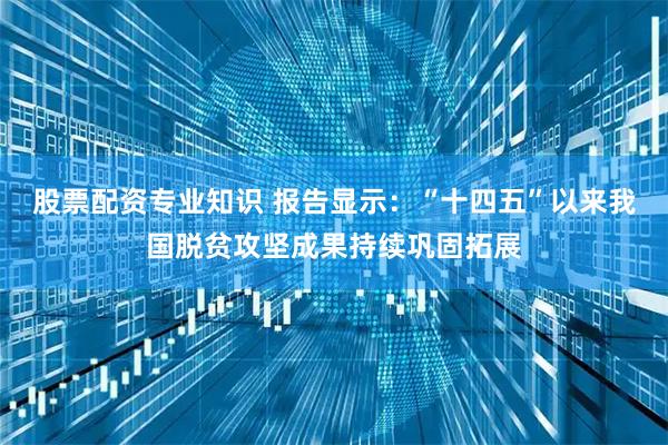 股票配资专业知识 报告显示：“十四五”以来我国脱贫攻坚成果持续巩固拓展