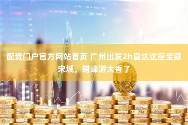 配资门户官方网站首页 广州出发2h直达这座宝藏宋城，错峰游太香了