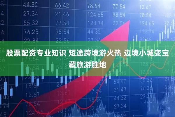 股票配资专业知识 短途跨境游火热 边境小城变宝藏旅游胜地