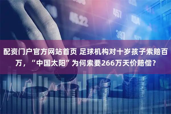 配资门户官方网站首页 足球机构对十岁孩子索赔百万,“中国太阳”为何索要266万天价赔偿?