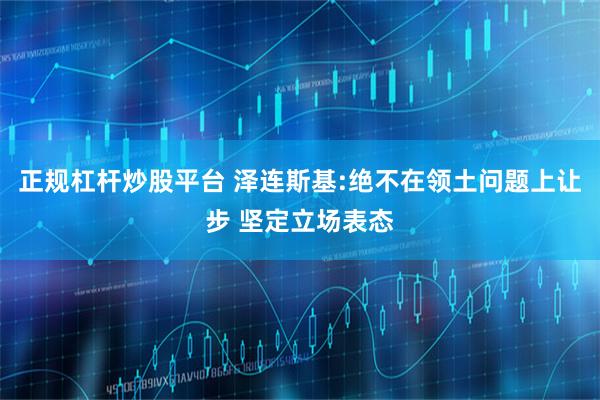 正规杠杆炒股平台 泽连斯基:绝不在领土问题上让步 坚定立场表态