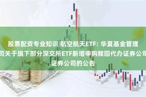 股票配资专业知识 航空航天ETF: 华夏基金管理有限公司关于旗下部分深交所ETF新增申购赎回代办证券公司的公告