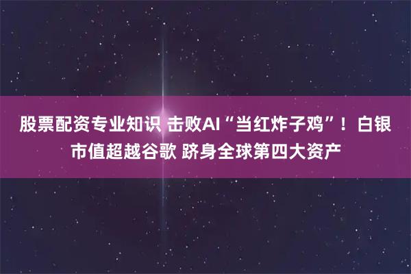股票配资专业知识 击败AI“当红炸子鸡”!白银市值超越谷歌 跻身全球第四大资产
