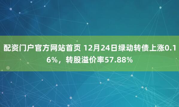 配资门户官方网站首页 12月24日绿动转债上涨0.16%,转股溢价率57.88%