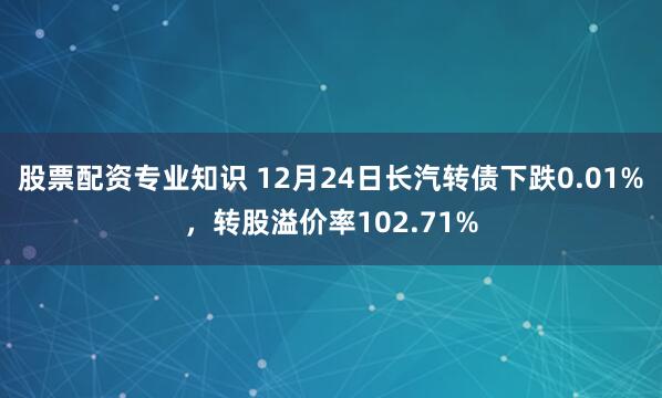 股票配资专业知识 12月24日长汽转债下跌0.01%,转股溢价率102.71%