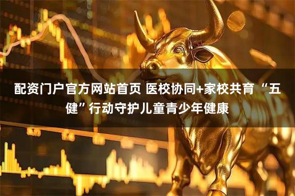 配资门户官方网站首页 医校协同+家校共育 “五健”行动守护儿童青少年健康