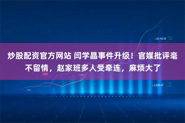 炒股配资官方网站 闫学晶事件升级！官媒批评毫不留情，赵家班多人受牵连，麻烦大了