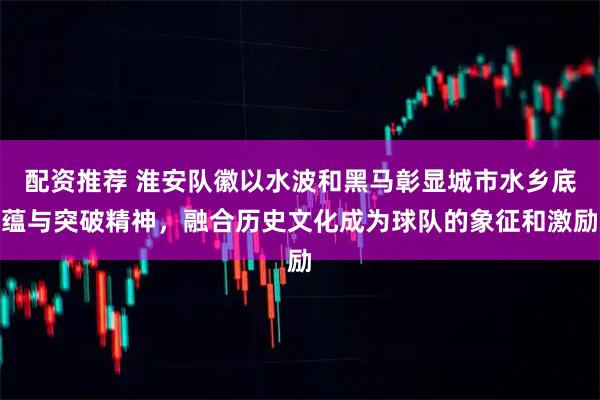 配资推荐 淮安队徽以水波和黑马彰显城市水乡底蕴与突破精神，融合历史文化成为球队的象征和激励