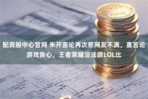 配资股中心官网 朱开言论再次惹网友不满，直言论游戏良心，王者荣耀没法跟LOL比