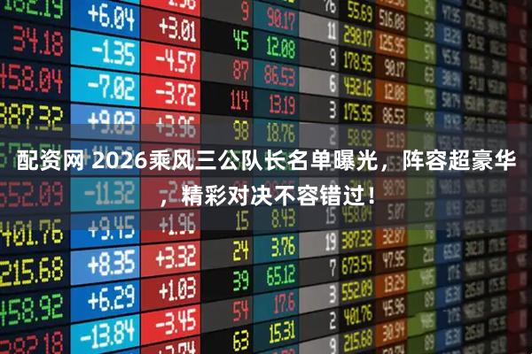 配资网 2026乘风三公队长名单曝光，阵容超豪华，精彩对决不容错过！