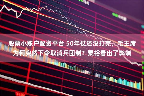 股票小账户配资平台 50年仗还没打完，毛主席为何突然下令取消兵团制？粟裕看出了弊端