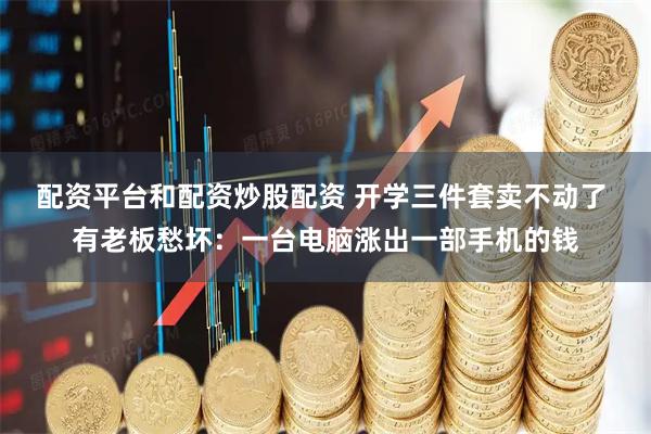 配资平台和配资炒股配资 开学三件套卖不动了 有老板愁坏：一台电脑涨出一部手机的钱